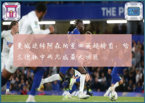 曼城逆转阿森纳重回英超榜首，哈兰德独中两元成最大功臣