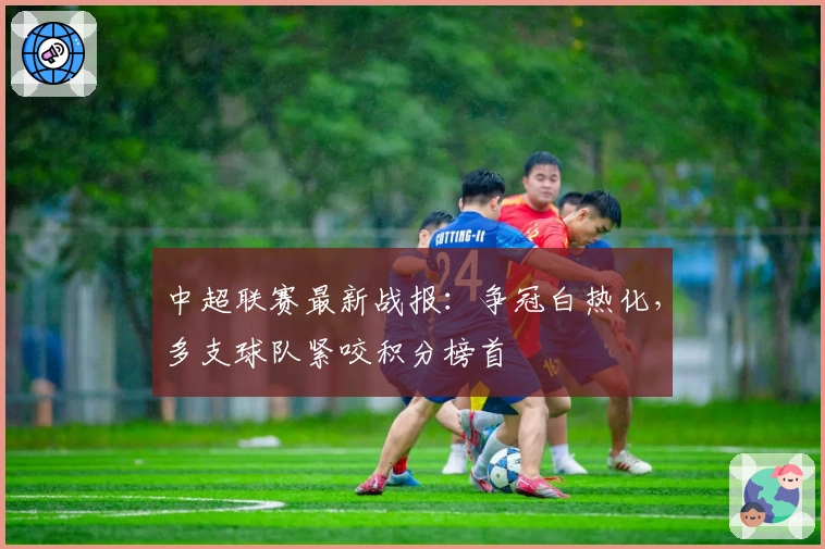 中超联赛最新战报：争冠白热化，多支球队紧咬积分榜首