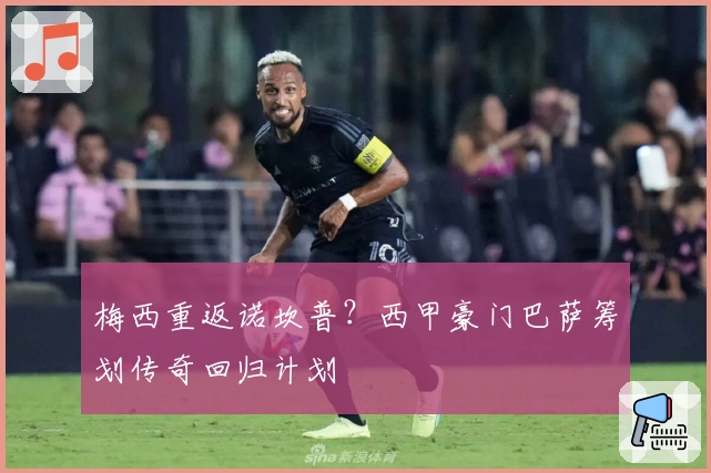 梅西重返诺坎普？西甲豪门巴萨筹划传奇回归计划