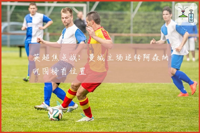 英超焦点战：曼城主场逆转阿森纳巩固榜首位置