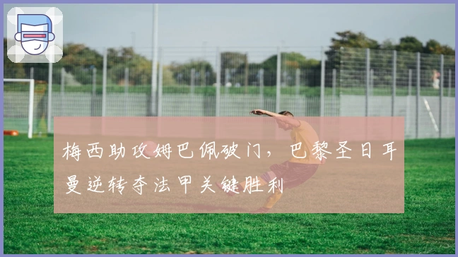 梅西助攻姆巴佩破门,巴黎圣日耳曼逆转夺法甲关键胜利