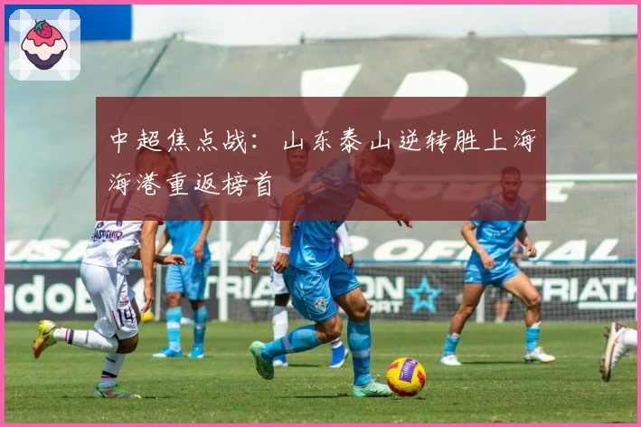 中超焦点战：山东泰山逆转胜上海海港重返榜首