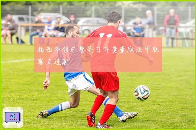 梅西率领巴黎圣日耳曼豪取法甲联赛五连胜