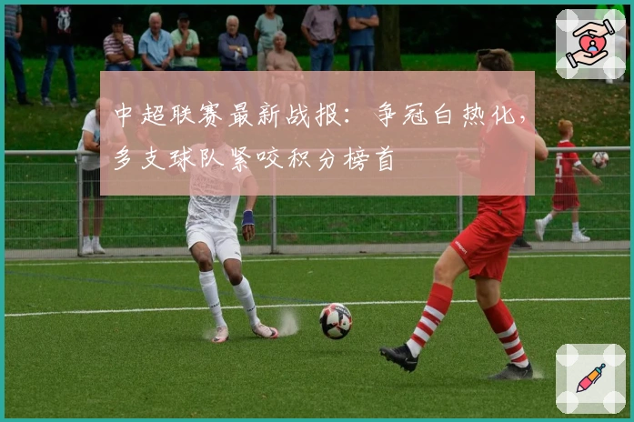 中超联赛最新战报：争冠白热化，多支球队紧咬积分榜首