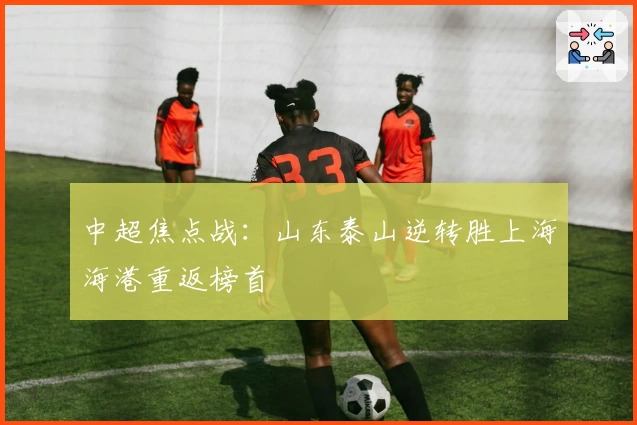 中超焦点战:山东泰山逆转胜上海海港重返榜首