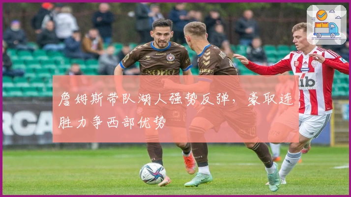 詹姆斯带队湖人强势反弹,豪取连胜力争西部优势