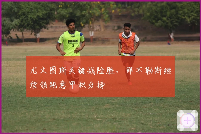 尤文图斯关键战险胜，那不勒斯继续领跑意甲积分榜